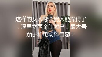 这样的女人哪个男人能操得了，逼里塞两个生鸡巴，最大号茄子和电动棒自慰！