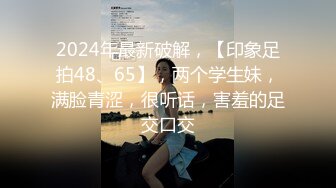 2024年最新破解，【印象足拍48、65】，两个学生妹，满脸青涩，很听话，害羞的足交口交