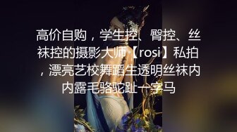 高价自购，学生控、臀控、丝袜控的摄影大师【rosi】私拍，漂亮艺校舞蹈生透明丝袜内内露毛骆驼趾一字马