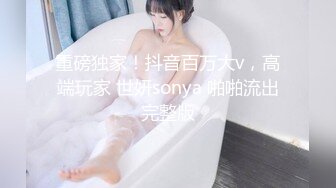 重磅独家！抖音百万大v，高端玩家 世妍sonya 啪啪流出完整版