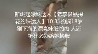 新崛起嫖妹达人【老李极品探花约妹达人】10.31约操18岁刚下海的漂亮妹纸啪啪 人还挺狂必须给她操服