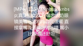 [MP4/ 135M]&nbsp;&nbsp;真实操女友 在宿舍大奶眼镜美眉吃完鸡鸡舔完蛋蛋 直接拿嘴当逼操内射吃精 嘴小比操逼还舒坦