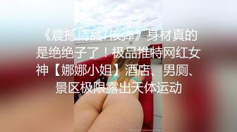 《震撼精品?核弹》身材真的是绝绝子了！极品推特网红女神【娜娜小姐】酒店、男厕、景区极限露出天体运动