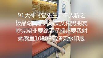 91大神《猫先生》千人斩之极品湖南学院派美女和男朋友吵完架非要跪舔深喉还要我射她嘴里1080P高清无水印版