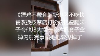 《嫖鸡不戴套》新炮区不吃快餐改换按摩店打扮妖艳瘦腿妹子夸他J8大操一会偸把套子拿掉内射完事骗她把套操掉了