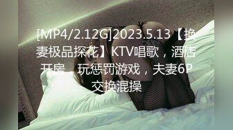 [MP4/2.12G]2023.5.13【换妻极品探花】KTV唱歌，酒店开房，玩惩罚游戏，夫妻6P交换混操