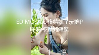 ED MOSAIC 模特妹子玩群P啪啪 被操到瘫痪