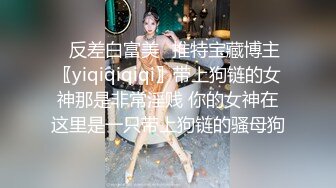 ✿反差白富美✿推特宝藏博主〖yiqiqiqiqi〗带上狗链的女神那是非常淫贱 你的女神在这里是一只带上狗链的骚母狗