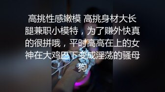 高挑性感嫩模 高挑身材大长腿兼职小模特，为了赚外快真的很拼哦，平时高高在上的女神在大鸡巴下变成淫荡的骚母狗