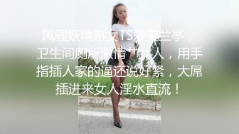 风骚妖精熟女TS爱美兰亭，卫生间厕所激情艹女人，用手指插人家的逼还说好紧，大屌插进来女人淫水直流！