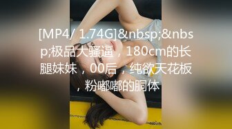 [MP4/ 1.74G]&nbsp;&nbsp;极品大骚逼，180cm的长腿妹妹，00后，纯欲天花板，粉嘟嘟的胴体