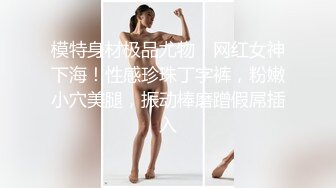 模特身材极品尤物！网红女神下海！性感珍珠丁字裤，粉嫩小穴美腿，振动棒磨蹭假屌插入