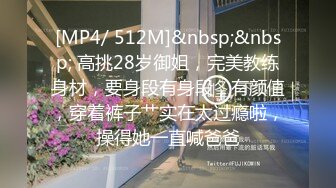 [MP4/ 512M]&nbsp;&nbsp; 高挑28岁御姐，完美教练身材，要身段有身段，有颜值，穿着裤子艹实在太过瘾啦，操得她一直喊爸爸