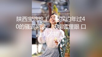 陕西宝鸡炮王，探探约年过40的骚逼阿姨，妖媚狐狸眼 口活儿不错！