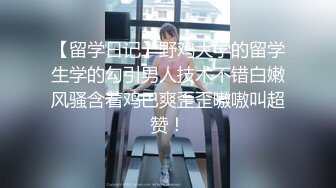 【留学日记】野鸡大学的留学生学的勾引男人技术不错白嫩风骚含着鸡巴爽歪歪嗷嗷叫超赞！