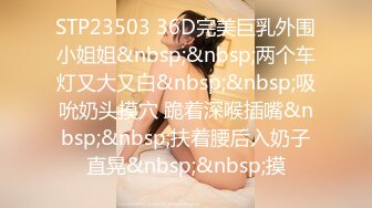 STP23503 36D完美巨乳外围小姐姐&nbsp;&nbsp;两个车灯又大又白&nbsp;&nbsp;吸吮奶头摸穴 跪着深喉插嘴&nbsp;&nbsp;扶着腰后入奶子直晃&nbsp;&nbsp;摸