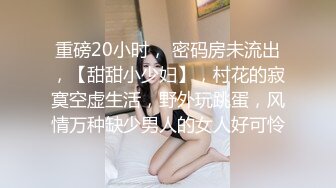 重磅20小时， 密码房未流出，【甜甜小少妇】，村花的寂寞空虚生活，野外玩跳蛋，风情万种缺少男人的女人好可怜