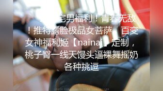 ❤️最新宅男福利！青春无敌！推特露脸极品女菩萨，百变女神福利姬【nainai】定制，桃子臀一线天馒头逼裸舞摇奶各种挑逗