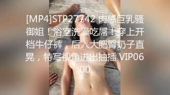 [MP4]STP27742 肉感巨乳骚御姐！浴室洗澡吃屌！穿上开档牛仔裤，后入大肥臀奶子直晃，特写视角进出抽插 VIP0600