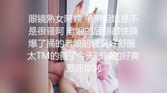 眼镜熟女阿姨 弟弟姐姐是不是很骚阿 老娘的屁眼都快搞爆了捅的老娘的骚逼好舒服 太TM的骚了今天被操的好爽爱死你啦