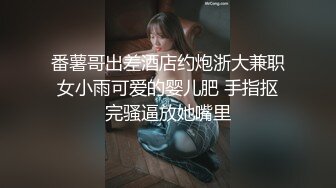 番薯哥出差酒店约炮浙大兼职女小雨可爱的婴儿肥 手指抠完骚逼放她嘴里