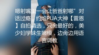 嗯射嘴里一会让爸爸射哪”对话过瘾，约炮PUA大神【雷恩】自拍精选，只肏最好的，美少妇学妹生嫩模，边肏边用语言调教