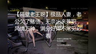 【隔壁老王呀】极品人妻，老公欠了赌债，无奈出来兼职，风情万种，满分好评不常见必看