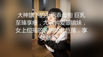 大神旗下的小乖乖母狗 巨乳至臻享瘦，尤其钟爱眼镜妹，女上位摇的乳房如此巨荡，享受就完了