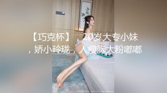 【巧克杯】，20岁大专小妹，娇小玲珑，人瘦胸大粉嘟嘟