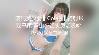 清纯美少女 ▌Cola酱▌骑射JK双马尾 滑嫩小舌头灵活吸吮 极爽顶撞白虎鲍