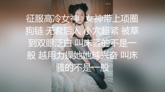 征服高冷女神⚡女神带上项圈狗链 无套后入 小穴超紧 被草到双眼泛白 叫床骚的不是一般 越用力操她她越兴奋 叫床骚的不是一般