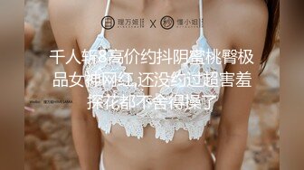 千人斩8高价约抖阴蜜桃臀极品女神网红,还没约过超害羞探花都不舍得操了