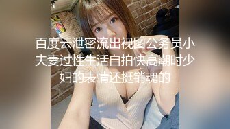 百度云泄密流出视图公务员小夫妻过性生活自拍快高潮时少妇的表情还挺销魂的