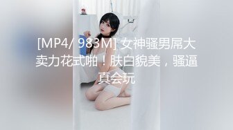 [MP4/ 983M] 女神骚男屌大卖力花式啪！肤白貌美，骚逼真会玩