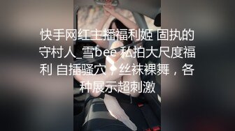 快手网红主播福利姬 固执的守村人_雪bee 私拍大尺度福利 自插骚穴，丝袜裸舞，各种展示超刺激