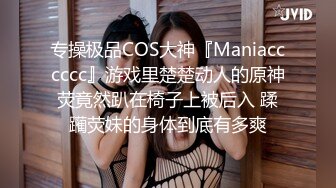 专操极品COS大神『Maniacccccc』游戏里楚楚动人的原神荧竟然趴在椅子上被后入 蹂躏荧妹的身体到底有多爽