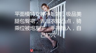 平面模特女神小姐姐，极品美腿包臀裙，弄湿衣服凸点，骑乘位被炮友干，手指插入，自己扣穴