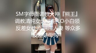 SM字母圈调教大神『熊王』调教清纯女大学生 LO小白领 反差女教师 端庄人妻 等众多反差婊母狗！