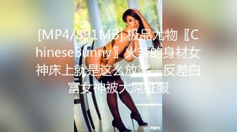 [MP4/891MB] 极品尤物〖ChineseBunny〗火辣的身材女神床上就是这么放荡，反差白富女神被大屌征服