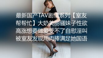 最新国产TAV剧情系列【室友帮帮忙】大奶美丽骚妹子性欲高涨想要做爱受不了自慰淫叫被室友发现用肉棒满足她国语