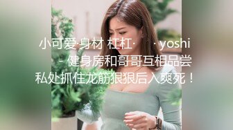 小可爱·身材 杠杠·❤️· yoshi ❤️- 健身房和哥哥互相品尝私处抓住龙筋狠狠后入爽死！