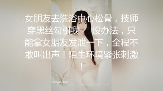 女朋友去洗浴中心松骨，技师穿黑丝勾引我❤️没办法，只能拿女朋友发泄一下，全程不敢叫出声！陌生环境紧张刺激！